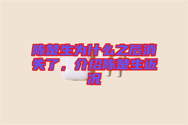 陳楚生為什么之后消失了，介紹陳楚生近況
