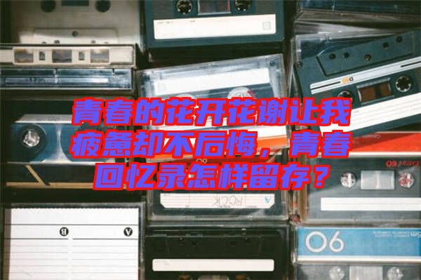 青春的花開花謝讓我疲憊卻不后悔，青春回憶錄怎樣留存？