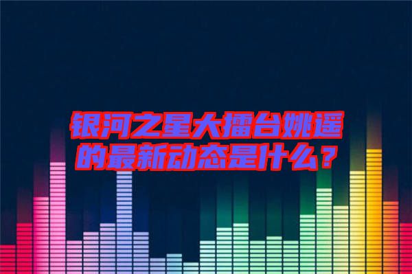 銀河之星大擂臺(tái)姚遙的最新動(dòng)態(tài)是什么？