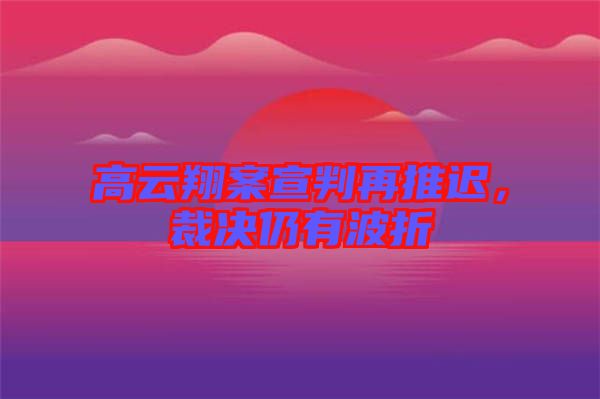 高云翔案宣判再推遲，裁決仍有波折
