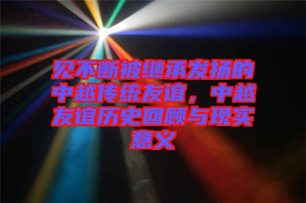 見不斷被繼承發(fā)揚(yáng)的中越傳統(tǒng)友誼，中越友誼歷史回顧與現(xiàn)實(shí)意義