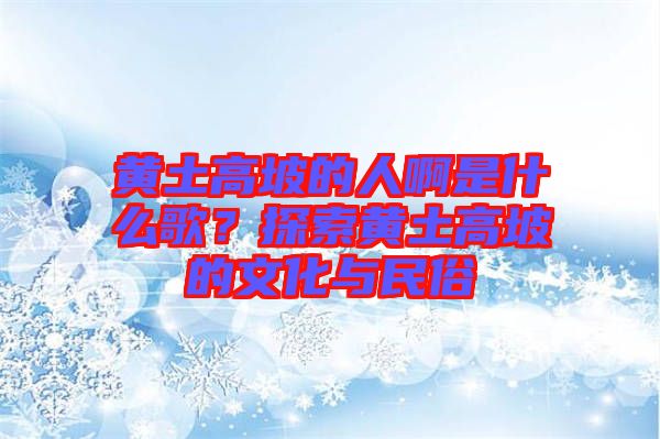 黃土高坡的人啊是什么歌？探索黃土高坡的文化與民俗