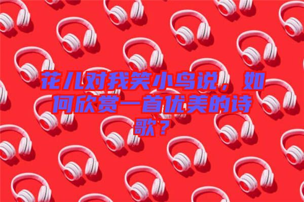 花兒對(duì)我笑小鳥說，如何欣賞一首優(yōu)美的詩歌？