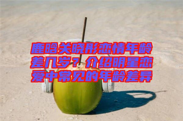 鹿晗關(guān)曉彤戀情年齡差幾歲？介紹明星戀愛中常見的年齡差異