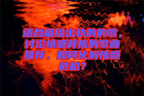 適合唱給出軌的的歌，討論情感背叛的歌曲推薦，如何化解情感危機？