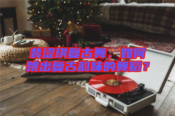 裴澀琪復(fù)古舞，如何跳出復(fù)古韻味的舞蹈？