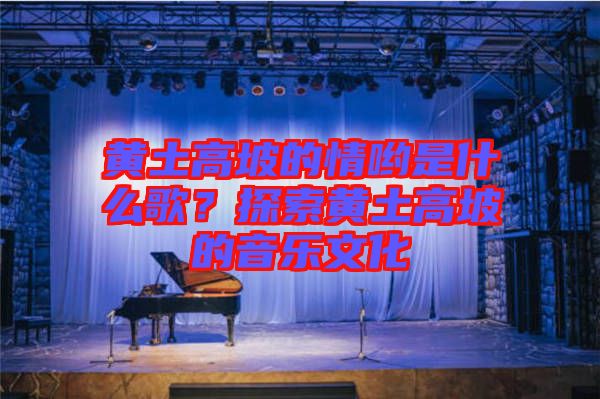 黃土高坡的情喲是什么歌？探索黃土高坡的音樂文化