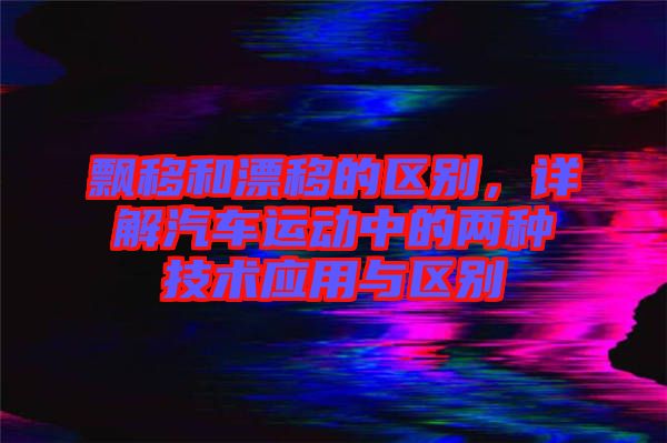 飄移和漂移的區(qū)別，詳解汽車(chē)運(yùn)動(dòng)中的兩種技術(shù)應(yīng)用與區(qū)別