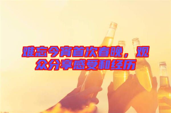 難忘今宵首次春晚，觀眾分享感受和經(jīng)歷