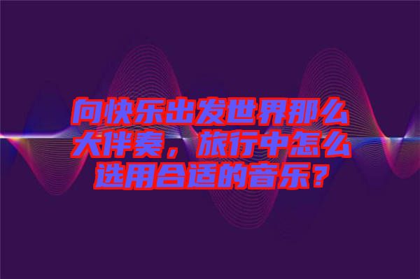 向快樂出發(fā)世界那么大伴奏，旅行中怎么選用合適的音樂？