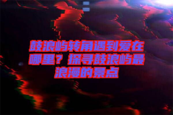 鼓浪嶼轉(zhuǎn)角遇到愛在哪里？探尋鼓浪嶼最浪漫的景點(diǎn)