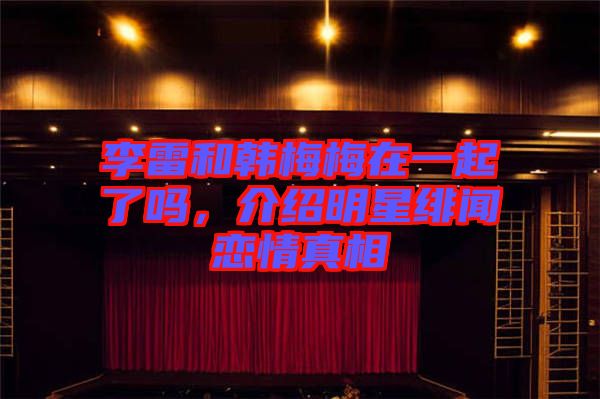李雷和韓梅梅在一起了嗎，介紹明星緋聞戀情真相