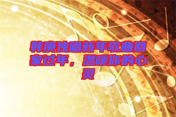 韓庚獨(dú)唱新年歌曲回家過(guò)年，溫暖你的心靈