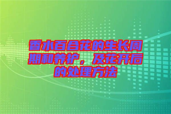 香水百合花的生長(zhǎng)周期和養(yǎng)護(hù)，及花開(kāi)后的處理方法