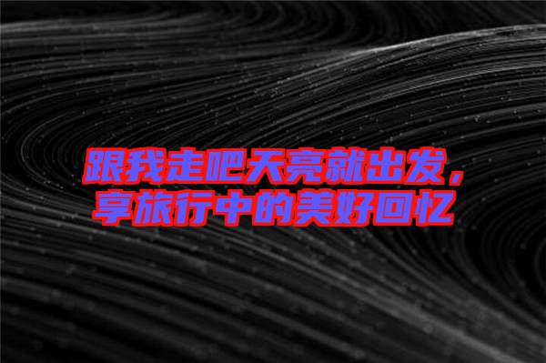 跟我走吧天亮就出發(fā)，享旅行中的美好回憶