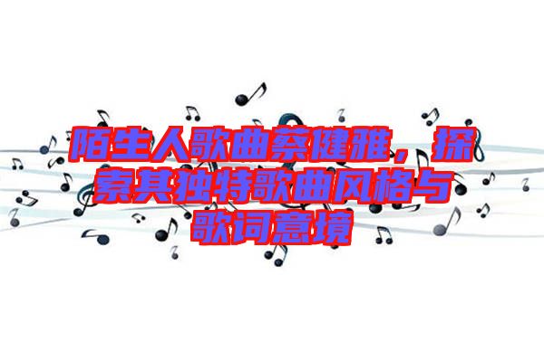 陌生人歌曲蔡健雅，探索其獨特歌曲風格與歌詞意境