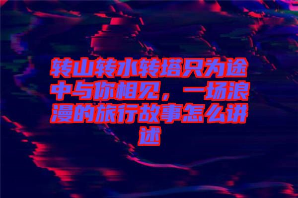 轉(zhuǎn)山轉(zhuǎn)水轉(zhuǎn)塔只為途中與你相見，一場浪漫的旅行故事怎么講述