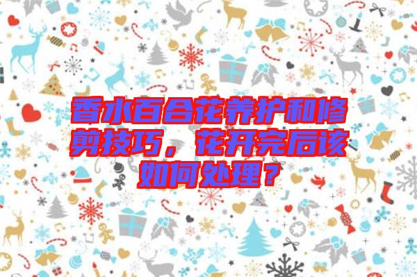 香水百合花養(yǎng)護(hù)和修剪技巧，花開完后該如何處理？