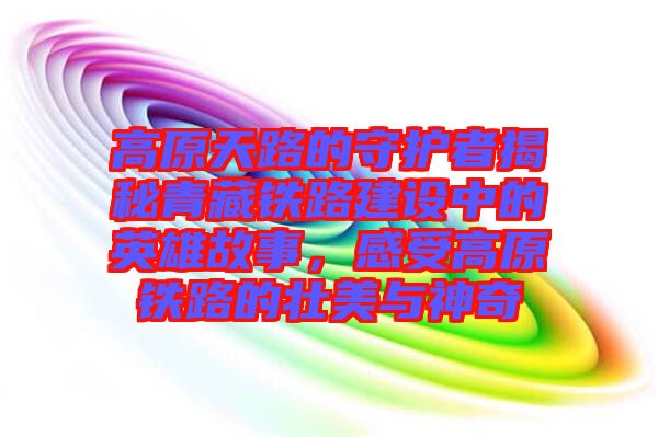 高原天路的守護者揭秘青藏鐵路建設(shè)中的英雄故事，感受高原鐵路的壯美與神奇