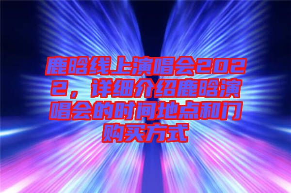 鹿晗線上演唱會(huì)2022，詳細(xì)介紹鹿晗演唱會(huì)的時(shí)間地點(diǎn)和門購(gòu)買方式
