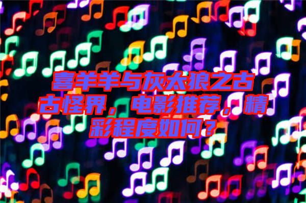 喜羊羊與灰太狼之古古怪界，電影推薦，精彩程度如何？