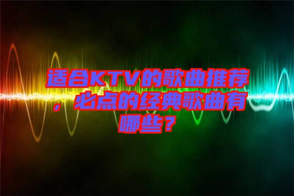 適合KTV的歌曲推薦，必點(diǎn)的經(jīng)典歌曲有哪些？