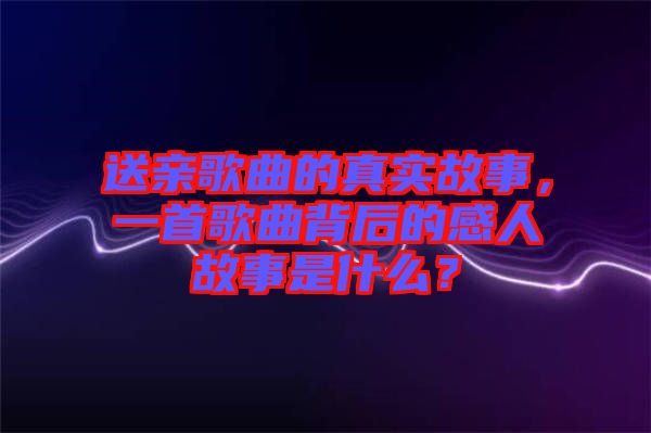 送親歌曲的真實故事，一首歌曲背后的感人故事是什么？