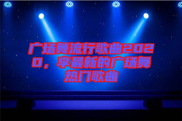 廣場(chǎng)舞流行歌曲2020，享最新的廣場(chǎng)舞熱門(mén)歌曲