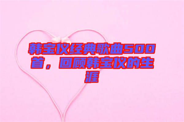韓寶儀經(jīng)典歌曲500首，回顧韓寶儀的生涯