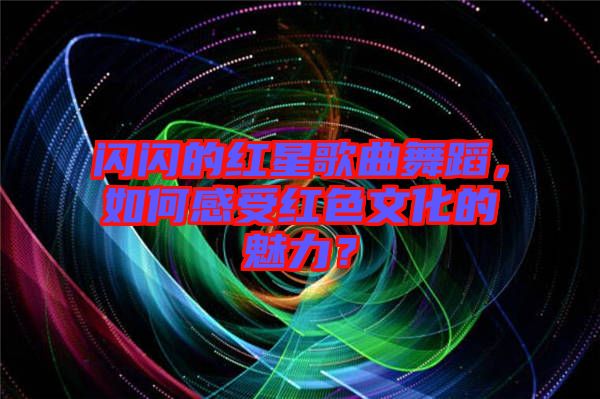 閃閃的紅星歌曲舞蹈，如何感受紅色文化的魅力？