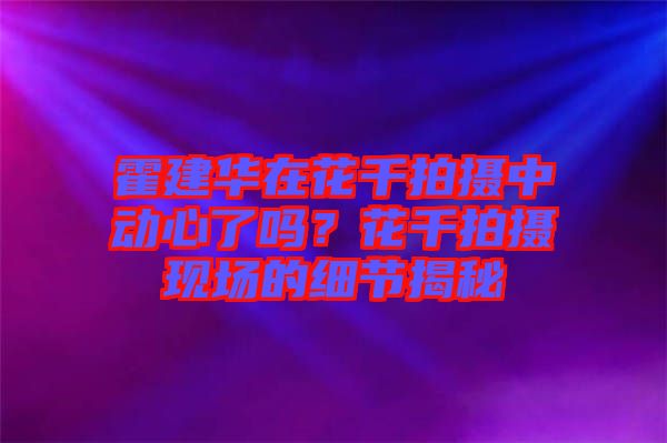 霍建華在花千拍攝中動(dòng)心了嗎？花千拍攝現(xiàn)場(chǎng)的細(xì)節(jié)揭秘