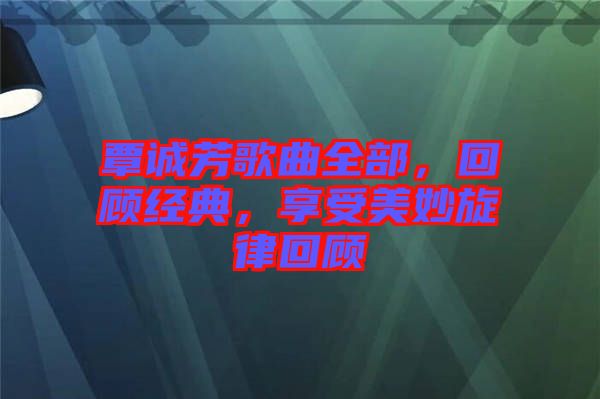 覃誠(chéng)芳歌曲全部，回顧經(jīng)典，享受美妙旋律回顧