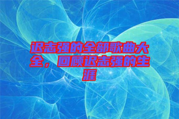 遲志強(qiáng)的全部歌曲大全，回顧遲志強(qiáng)的生涯