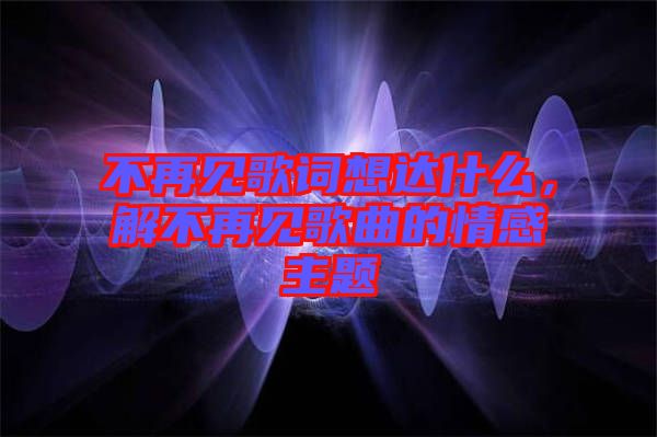 不再見歌詞想達(dá)什么，解不再見歌曲的情感主題