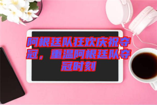 阿根廷隊狂歡慶祝奪冠，重溫阿根廷隊奪冠時刻