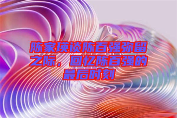 陳家瑛談陳百?gòu)?qiáng)彌留之際，回憶陳百?gòu)?qiáng)的最后時(shí)刻