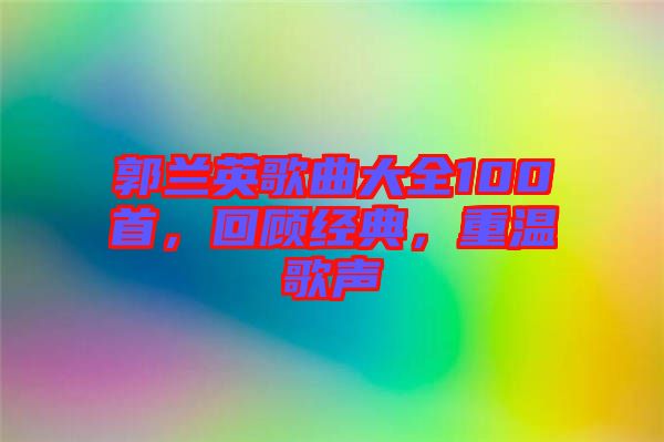 郭蘭英歌曲大全100首，回顧經(jīng)典，重溫歌聲