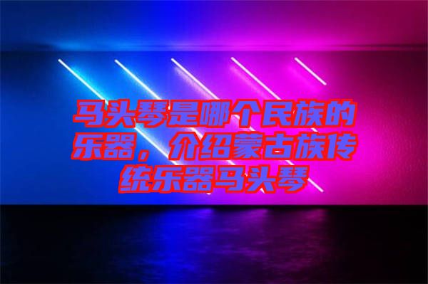 馬頭琴是哪個民族的樂器，介紹蒙古族傳統(tǒng)樂器馬頭琴